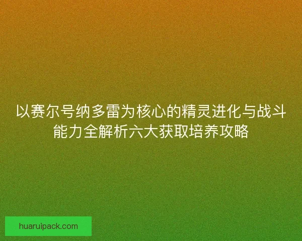 以赛尔号纳多雷为核心的精灵进化与战斗能力全解析六大获取培养攻略